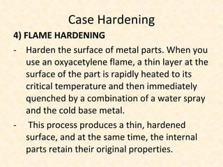 Case Hardening 4) FLAME HARDENING Harden the surface of metal parts. When you use an oxyacetylene flame, a thin layer at the surface of the part is rapidly heated to its critical temperature and then immediately quenched by a combination of a water spray and the cold base metal. This process produces a thin, hardened surface, and at the same time, the internal parts retain their original properties.  
