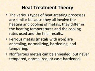 Heat Treatment Theory The various types of heat-treating processes are similar because they all involve the heating and cooling of metals; they differ in the heating temperatures and the cooling rates used and the final results.  Ferrous metals (metals with iron) are annealing, normalizing, hardening, and tempering. Nonferrous metals can be annealed, but never tempered, normalized, or case-hardened. 