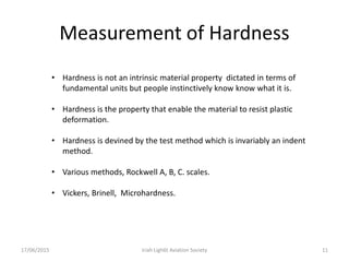 Measurement of Hardness
17/06/2015 Iriah Ligh6t Aviation Society 11
• Hardness is not an intrinsic material property dictated in terms of
fundamental units but people instinctively know know what it is.
• Hardness is the property that enable the material to resist plastic
deformation.
• Hardness is devined by the test method which is invariably an indent
method.
• Various methods, Rockwell A, B, C. scales.
• Vickers, Brinell, Microhardness.
 