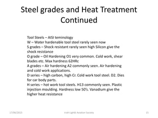 Steel grades and Heat Treatment
Continued
17/06/2015 Iriah Ligh6t Aviation Society 15
Tool Steels – AISI teminology
W – Water hardenable tool steel rarely seen now
S grades – Shock resistant rarely seen high Silicon give the
shock resistance
O grade – Oil Hardening O1 very common. Cold work, shear
blades etc. Max hardness 62HRc
A grades – Air hardening A2 commonly seen. Air hardening
and cold work applications.
D series – high carbon, high Cr. Cold work tool steel. D2. Dies
for car body parts.
H series – hot work tool steels. H13 commonly seen. Plastic
injection moulding. Hardness low 50’s. Vanadium give the
higher heat resistance
 