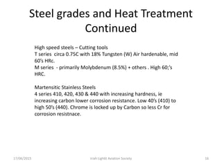 Steel grades and Heat Treatment
Continued
17/06/2015 Iriah Ligh6t Aviation Society 16
High speed steels – Cutting tools
T series circa 0.75C with 18% Tungsten (W) Air hardenable, mid
60’s HRc.
M series - primarily Molybdenum (8.5%) + others . High 60;’s
HRC.
Martensitic Stainless Steels
4 series 410, 420, 430 & 440 with increasing hardness, ie
increasing carbon lower corrosion resistance. Low 40’s (410) to
high 50’s (440). Chrome is locked up by Carbon so less Cr for
corrosion resistnace.
 