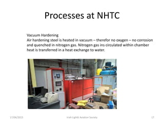 Processes at NHTC
17/06/2015 Iriah Ligh6t Aviation Society 17
Vacuum Hardening
Air hardening steel is heated in vacuum – therefor no oxygen – no corrosion
and quenched in nitrogen gas. Nitrogen gas ins circulated within chamber
heat is transferred in a heat exchange to water.
 