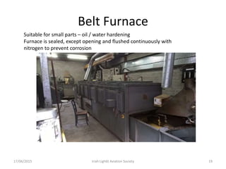 Belt Furnace
17/06/2015 Iriah Ligh6t Aviation Society 19
Suitable for small parts – oil / water hardening
Furnace is sealed, except opening and flushed continuously with
nitrogen to prevent corrosion
 