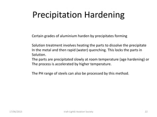 Precipitation Hardening
17/06/2015 Iriah Ligh6t Aviation Society 22
Certain grades of aluminium harden by precipitates forming
Solution treatment involves heating the parts to dissolve the precipitate
In the metal and then rapid (water) quenching. This locks the parts in
Solution.
The parts are precipitated slowly at room temperature (age hardening) or
The process is accelerated by higher temperature.
The PH range of steels can also be processed by this method.
 