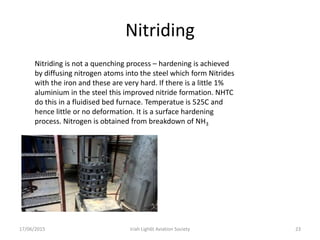 Nitriding
17/06/2015 Iriah Ligh6t Aviation Society 23
Nitriding is not a quenching process – hardening is achieved
by diffusing nitrogen atoms into the steel which form Nitrides
with the iron and these are very hard. If there is a little 1%
aluminium in the steel this improved nitride formation. NHTC
do this in a fluidised bed furnace. Temperatue is 525C and
hence little or no deformation. It is a surface hardening
process. Nitrogen is obtained from breakdown of NH3
 
