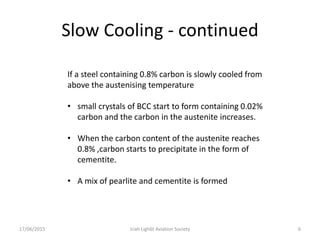 Slow Cooling - continued
17/06/2015 Iriah Ligh6t Aviation Society 6
If a steel containing 0.8% carbon is slowly cooled from
above the austenising temperature
• small crystals of BCC start to form containing 0.02%
carbon and the carbon in the austenite increases.
• When the carbon content of the austenite reaches
0.8% ,carbon starts to precipitate in the form of
cementite.
• A mix of pearlite and cementite is formed
 