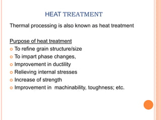 HEAT TREATMENT
Thermal processing is also known as heat treatment
Purpose of heat treatment
 To refine grain structure/size
 To impart phase changes,
 Improvement in ductility
 Relieving internal stresses
 Increase of strength
 Improvement in machinability, toughness; etc.
 