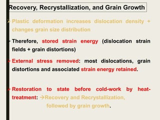 Recovery, Recrystallization, and Grain Growth
Plastic deformation increases dislocation density +
changes grain size distribution
Therefore, stored strain energy (dislocation strain
fields + grain distortions)
External stress removed: most dislocations, grain
distortions and associated strain energy retained.
Restoration to state before cold-work by heat-
treatment: Recovery and Recrystallization,
followed by grain growth.
 
