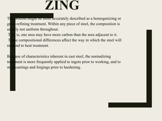 ZING
The process might be more accurately described as a homogenizing or
grain-refining treatment. Within any piece of steel, the composition is
usually not uniform throughout.
That is, one area may have more carbon than the area adjacent to it.
These cornpositional differences affect the way in which the steel will
respond to heat treatment.
Because of characteristics inherent in cast steel, the normalizing
treatment is more frequently applied to ingots prior to working, and to
steel castings and forgings prior to hardening.
 