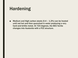 Hardening
■ Medium and High carbon steels (0.4 – 1.2%) can be heated
until red hot and then quenched in water producing a very
hard and brittle metal. At 723 degrees, the BCC ferrite
changes into Austenite with a FCC structure.
 
