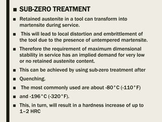 ■ SUB-ZERO TREATMENT
■ Retained austenite in a tool can transform into
martensite during service.
■ This will lead to local distortion and embrittlement of
the tool due to the presence of untempered martensite.
■ Therefore the requirement of maximum dimensional
stability in service has an implied demand for very low
or no retained austenite content.
■ This can be achieved by using sub-zero treatment after
■ Quenching.
■ The most commonly used are about -80°C (-110°F)
■ and -196°C (-320°F).
■ This, in turn, will result in a hardness increase of up to
1–2 HRC
 