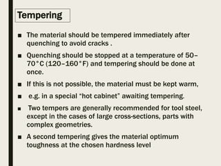Tempering
■ The material should be tempered immediately after
quenching to avoid cracks .
■ Quenching should be stopped at a temperature of 50–
70°C (120–160°F) and tempering should be done at
once.
■ If this is not possible, the material must be kept warm,
■ e.g. in a special “hot cabinet” awaiting tempering.
■ Two tempers are generally recommended for tool steel,
except in the cases of large cross-sections, parts with
complex geometries.
■ A second tempering gives the material optimum
toughness at the chosen hardness level
 
