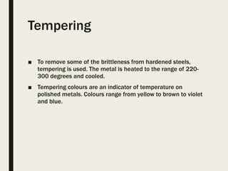 Tempering
■ To remove some of the brittleness from hardened steels,
tempering is used. The metal is heated to the range of 220-
300 degrees and cooled.
■ Tempering colours are an indicator of temperature on
polished metals. Colours range from yellow to brown to violet
and blue.
 