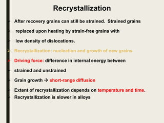 Recrystallization
 After recovery grains can still be strained. Strained grains
 replaced upon heating by strain-free grains with
 low density of dislocations.
 Recrystallization: nucleation and growth of new grains
 Driving force: difference in internal energy between
 strained and unstrained
 Grain growth  short-range diffusion
 Extent of recrystallization depends on temperature and time.
 Recrystallization is slower in alloys
 
