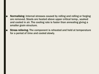 ■ Normalising. Internal stresses caused by rolling and rolling or forging
are removed. Steels are heated above upper critical temp., soaked
and cooled in air. The cooling rate is faster than annealing giving a
smaller grain structure.
■ Stress relieving. The component is reheated and held at temperature
for a period of time and cooled slowly.
 