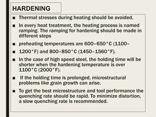 HARDENING
■ Thermal stresses during heating should be avoided.
■ In every heat treatment, the heating process is named
ramping. The ramping for hardening should be made in
different steps
■ preheating temperatures are 600–650°C (1100–
■ 1200°F) and 800–850°C (1450–1560°F).
■ In the case of high speed steel, the holding time will be
shorter when the hardening temperature is over
1100°C (2000°F).
■ If the holding time is prolonged, microstructural
problems like grain growth can arise.
■ To get the best microstructure and tool performance the
quenching rate should be rapid. To minimize distortion,
a slow quenching rate is recommended.
 