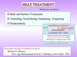  Bulk and Surface Treatments
 Annealing, Normalizing, Hardening, Tempering
 Hardenability
HEAT TREATMENTHEAT TREATMENT
With focus on Steels
Principles of Heat Treatment of Steels
Romesh C Sharma
New Age International (P) Ltd., Publishers, New Delhi, 1993.
MATERIALS SCIENCEMATERIALS SCIENCE
&&
ENGINEERINGENGINEERING
Anandh Subramaniam & Kantesh Balani
Materials Science and Engineering (MSE)
Indian Institute of Technology, Kanpur- 208016
Email: anandh@iitk.ac.in, URL: home.iitk.ac.in/~anandh
AN INTRODUCTORY E-BOOKAN INTRODUCTORY E-BOOK
Part of
http://home.iitk.ac.in/~anandh/E-book.htm
A Learner’s GuideA Learner’s GuideA Learner’s GuideA Learner’s Guide
 