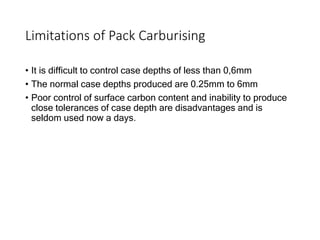 Limitations of Pack Carburising
• It is difficult to control case depths of less than 0,6mm
• The normal case depths produced are 0.25mm to 6mm
• Poor control of surface carbon content and inability to produce
close tolerances of case depth are disadvantages and is
seldom used now a days.
 