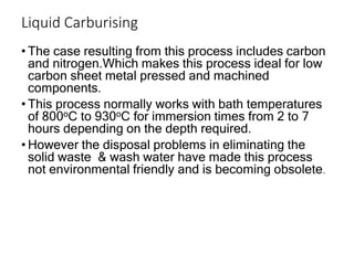 Liquid Carburising
• The case resulting from this process includes carbon
and nitrogen.Which makes this process ideal for low
carbon sheet metal pressed and machined
components.
• This process normally works with bath temperatures
of 800oC to 930oC for immersion times from 2 to 7
hours depending on the depth required.
• However the disposal problems in eliminating the
solid waste & wash water have made this process
not environmental friendly and is becoming obsolete.
 