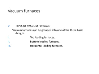 Vacuum furnaces
 TYPES OF VACUUM FURNACE
Vacuum furnaces can be grouped into one of the three basic
designs
I. Top loading furnaces.
II. Bottom loading furnaces.
III. Horizontal loading furnaces.
 