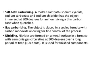 • Salt bath carburising. A molten salt bath (sodium cyanide,
sodium carbonate and sodium chloride) has the object
immersed at 900 degrees for an hour giving a thin carbon
case when quenched.
• Gas carburising. The object is placed in a sealed furnace with
carbon monoxide allowing for fine control of the process.
• Nitriding. Nitrides are formed on a metal surface in a furnace
with ammonia gas circulating at 500 degrees over a long
period of time (100 hours). It is used for finished components.
 