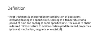 Definition
• Heat treatment is an operation or combination of operations
involving heating at a specific rate, soaking at a temperature for a
period of time and cooling at some specified rate. The aim is to obtain
a desired microstructure to achieve certain predetermined properties
(physical, mechanical, magnetic or electrical).
 