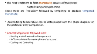 • The heat treatment to form martensite consists of two steps:
Austenitizing and Quenching.
These steps are frequently followed by tempering to produce tempered
martensite.
• Austenitizing temperature can be determined from the phase diagram for
the particular alloy composition.
• General Steps to be followed in HT
• Heating above lower critical temperature
• Sufficient time to form new phase of structure
• Cooling and Quenching
 