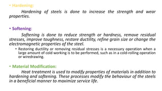 • Hardening:
Hardening of steels is done to increase the strength and wear
properties.
• Softening:
Softening is done to reduce strength or hardness, remove residual
stresses, improve toughness, restore ductility, refine grain size or change the
electromagnetic properties of the steel.
• Restoring ductility or removing residual stresses is a necessary operation when a
large amount of cold working is to be performed, such as in a cold-rolling operation
or wiredrawing.
• Material Modification:
Heat treatment is used to modify properties of materials in addition to
hardening and softening. These processes modify the behaviour of the steels
in a beneficial manner to maximize service life.
 