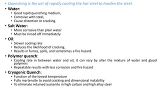 • Quenching is the act of rapidly cooling the hot steel to harden the steel.
• Water:
• Good rapid quenching medium,
• Corrosive with steel,
• Cause distortion or cracking.
• Salt Water:
• More corrosive than plain water
• Must be rinsed off immediately.
• Oil:
• Slower cooling rate
• Reduces the likelihood of cracking.
• Results in fumes, spills, and sometimes a fire hazard.
• Polymer quench:
• Cooling rate in between water and oil, it can vary by alter the mixture of water and glycol
polymers
• Repeatable results with less corrosion and fire hazard
• Cryogenic Quench:
• Function of the lowest temperature
• Fully martensite to avoid cracking and dimensional instability
• To eliminate retained austenite in high carbon and high alloy steel
 