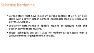 Selective hardening
• Carbon steels that have minimum carbon content of 0.4%, or alloy
steels with a lower carbon content (hardenable stainless steels with
only 0.1% Carbon),
• Selectively hardenened in specific regions by applying heat and
quench only to those regions.
• These techniques are best suited for medium carbon steels with a
carbon content ranging from 0.4 to 0.6%.
 
