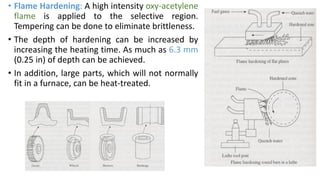 • Flame Hardening: A high intensity oxy-acetylene
flame is applied to the selective region.
Tempering can be done to eliminate brittleness.
• The depth of hardening can be increased by
increasing the heating time. As much as 6.3 mm
(0.25 in) of depth can be achieved.
• In addition, large parts, which will not normally
fit in a furnace, can be heat-treated.
 
