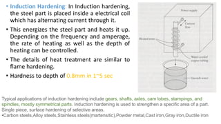 • Induction Hardening: In Induction hardening,
the steel part is placed inside a electrical coil
which has alternating current through it.
• This energizes the steel part and heats it up.
Depending on the frequency and amperage,
the rate of heating as well as the depth of
heating can be controlled.
• The details of heat treatment are similar to
flame hardening.
• Hardness to depth of 0.8mm in 1~5 sec
Typical applications of induction hardening include gears, shafts, axles, cam lobes, stampings, and
spindles, mostly symmetrical parts. Induction hardening is used to strengthen a specific area of a part.
Single piece, surface hardening of selective areas.
•Carbon steels,Alloy steels,Stainless steels(martensitic),Powder metal,Cast iron,Gray iron,Ductile iron
 