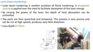 Laser Beam Hardening:
• Laser beam hardening is another variation of flame hardening. A phosphate
coating is applied over the steel to facilitate absorption of the laser energy.
• By varying the power of the laser, the depth of heat absorption can be
controlled.
• The parts are then quenched and tempered. This process is very precise and
can be run at high speeds, produces very little distortion.
• Case depth 0.75mm
 