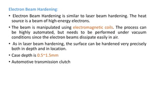 Electron Beam Hardening:
• Electron Beam Hardening is similar to laser beam hardening. The heat
source is a beam of high-energy electrons.
• The beam is manipulated using electromagnetic coils. The process can
be highly automated, but needs to be performed under vacuum
conditions since the electron beams dissipate easily in air.
• As in laser beam hardening, the surface can be hardened very precisely
both in depth and in location.
• Case depth is 0.5~1.5mm
• Automotive transmission clutch
 
