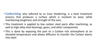 • Carburizing also referred to as Case Hardening, is a heat treatment
process that produces a surface which is resistant to wear, while
maintaining toughness and strength of the core.
• This treatment is applied to low carbon steel parts after machining, as
well as high alloy steel bearings, gears, and other components
• This is done by exposing the part to a Carbon rich atmosphere at an
elevated temperature and allows diffusion to transfer the Carbon atoms
into steel.
 