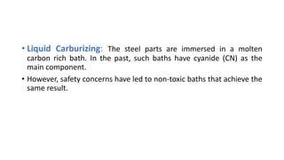 • Liquid Carburizing: The steel parts are immersed in a molten
carbon rich bath. In the past, such baths have cyanide (CN) as the
main component.
• However, safety concerns have led to non-toxic baths that achieve the
same result.
 