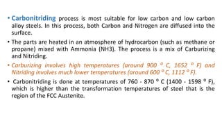 • Carbonitriding process is most suitable for low carbon and low carbon
alloy steels. In this process, both Carbon and Nitrogen are diffused into the
surface.
• The parts are heated in an atmosphere of hydrocarbon (such as methane or
propane) mixed with Ammonia (NH3). The process is a mix of Carburizing
and Nitriding.
• Carburizing involves high temperatures (around 900 ⁰ C, 1652 ⁰ F) and
Nitriding involves much lower temperatures (around 600 ⁰ C, 1112 ⁰ F).
• Carbonitriding is done at temperatures of 760 - 870 ⁰ C (1400 - 1598 ⁰ F),
which is higher than the transformation temperatures of steel that is the
region of the FCC Austenite.
 