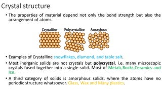 Crystal structure
• The properties of material depend not only the bond strength but also the
arrangement of atoms.
• Examples of Crystalline snowflakes, diamond, and table salt.
• Most inorganic solids are not crystals but polycrystal, i.e. many microscopic
crystals fused together into a single solid. Most of Metals,Rocks,Ceramics and
Ice.
• A third category of solids is amorphous solids, where the atoms have no
periodic structure whatsoever. Glass, Wax and Many plastics.
 