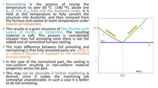 • Normalizing is the process of raising the
temperature to over 60 0C (140 0F), above line
A3 or line ACM fully into the Austenite range. It is
held at this temperature to fully convert the
structure into Austenite, and then removed from
the furnace and cooled at room temperature under
natural air convection.
• This results in a grain structure of fine Pearlite with
excess of Ferrite or Cementite. The resulting
material is soft; This process is considerably
cheaper than full annealing since there is not the
added cost of controlled furnace cooling.
• The main difference between full annealing and
normalizing is that fully annealed parts are uniform
in softness because of exposed to the controlled
furnace cooling.
• In the case of the normalized part, the cooling is
non-uniform resulting in non-uniform material
properties across the part.
• This may not be desirable if further machining is
desired, since it makes the machining job
somewhat unpredictable. In such a case it is better
to do full annealing.
A1
A3
Acm

T
Wt% C
0.8 %
723C
910C
Normalization
Normalization
 