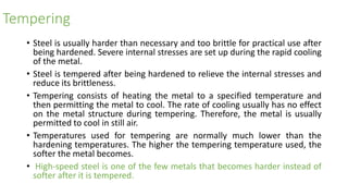 Tempering
• Steel is usually harder than necessary and too brittle for practical use after
being hardened. Severe internal stresses are set up during the rapid cooling
of the metal.
• Steel is tempered after being hardened to relieve the internal stresses and
reduce its brittleness.
• Tempering consists of heating the metal to a specified temperature and
then permitting the metal to cool. The rate of cooling usually has no effect
on the metal structure during tempering. Therefore, the metal is usually
permitted to cool in still air.
• Temperatures used for tempering are normally much lower than the
hardening temperatures. The higher the tempering temperature used, the
softer the metal becomes.
• High-speed steel is one of the few metals that becomes harder instead of
softer after it is tempered.
 