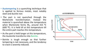 • Austempering is a quenching technique that
is applied to ferrous metals, most notably
steel and ductile iron
• The part is not quenched through the
Martensite transformation. Instead the
material is quenched above the temperature
when Martensite forms MS, around 315 0C
(600 0F). It is held till at this temperature till
the entire part reaches this temperature.
• As the part is held longer at this temperature,
the Austenite transforms into Bainite.
• Bainite is tough enough so that further
tempering is not necessary, and the tendency
to crack is severely reduced.
 