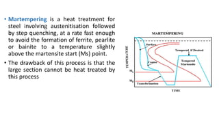 • Martempering is a heat treatment for
steel involving austenitisation followed
by step quenching, at a rate fast enough
to avoid the formation of ferrite, pearlite
or bainite to a temperature slightly
above the martensite start (Ms) point.
• The drawback of this process is that the
large section cannot be heat treated by
this process
 