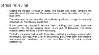 Stress relieving
• Machining induces stresses in parts. The bigger and more complex the
part, the more the stresses. These stresses can cause distortions in the part
long term.
• The treatment is not intended to produce significant changes in material
structures or mechanical properties
• If the parts are clamped in service, then cracking could occur. Also hole
locations can change causing them to go out of tolerance. For these
reasons, stress relieving is often necessary.
• Typically, the parts that benefit from stress relieving are large and complex
weldments, castings with a lot of machining, parts with tight dimensional
tolerances and machined parts that have had a lot of stock removal
performed.
 
