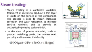 Steam treating:
• Steam treating is a controlled oxidation
treatment of metals to produce a thin layer
of oxide on the surface of the component.
The process is used to impart increased
corrosion and wear resistance, to increase
surface hardness, and to provide an
aesthetically pleasing surface finish.
• In the case of porous materials, such as
powder metallurgy parts, the process seals
porosity and increases the density
 