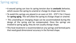 Spring aging:
• A wound spring can lose its spring tension due to anelastic behavior,
which causes the spring to unwind or change its shape over time.
• To avoid this springs are placed in an oven at 315 - 3750 C for 2 hours
for spring aging. This will allow the spring to change shape or unwind.
• This unwinding or changing shape can be accommodated during the
design of the spring and be compensated. Once the springs are
treated to spring aging, they do not usually change shape.
• This heat treatment is recommended on any springs and formed parts
that need good dimensional accuracy in the formed shape.
 