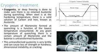 Cryogenic treatment
• Cryogenics, or deep freezing is done to
make sure there is no retained Austenite
during quenching. When steel is at the
hardening temperature, there is a solid
solution of Carbon and Iron, known as
Austenite.
• The amount of Martensite formed at
quenching is a function of the lowest
temperature encountered. At any given
temperature of quenching there is a
certain amount of Martensite and the
balance is untransformed Austenite.
• This untransformed austenite is very brittle
and can cause loss of strength or hardness,
dimensional instability, or cracking.
 