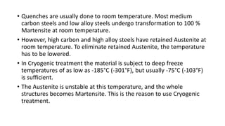 • Quenches are usually done to room temperature. Most medium
carbon steels and low alloy steels undergo transformation to 100 %
Martensite at room temperature.
• However, high carbon and high alloy steels have retained Austenite at
room temperature. To eliminate retained Austenite, the temperature
has to be lowered.
• In Cryogenic treatment the material is subject to deep freeze
temperatures of as low as -185°C (-301°F), but usually -75°C (-103°F)
is sufficient.
• The Austenite is unstable at this temperature, and the whole
structures becomes Martensite. This is the reason to use Cryogenic
treatment.
 