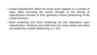 • Crystal imperfections affect the stress–strain diagram in a number of
ways, often increasing the tensile strength as the density of
imperfections increase or their geometry creates partitioning of the
crystal structure.
• Work hardening and strain hardening are also dependent upon
imperfections. Hardness and yield stress for many metals and alloys
are related by a simple relationship, σy = H/3.
 