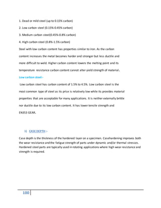 100
1. Dead or mild steel (up to 0.15% carbon)
2. Low carbon steel (0.15%-0.45% carbon)
3. Medium carbon steel(0.45%-0.8% carbon)
4. High carbon steel (0.8%-1.5% carbon)
Steel with low carbon content has properties similar to iron. As the carbon
content increases the metal becomes harder and stronger but less ductile and
more difficult to weld. Higher carbon content lowers the melting point and its
temperature resistance carbon content cannot alter yield strength of material.
Low carbon steel:-
Low carbon steel has carbon content of 1.5% to 4.5%. Low carbon steel is the
most common type of steel as its price is relatively low while its provides material
properties that are acceptable for many applications. It is neither externally brittle
nor ductile due to its low carbon content. It has lower tensile strength and
EN353 GEAR.
1) CASE DEPTH :-
Case depth is the thickness of the hardened layer on a specimen. Casehardening improves both
the wear resistance and the fatigue strength of parts under dynamic and/or thermal stresses.
Hardened steel parts are typically used in rotating applications where high wear resistance and
strength is required.
 
