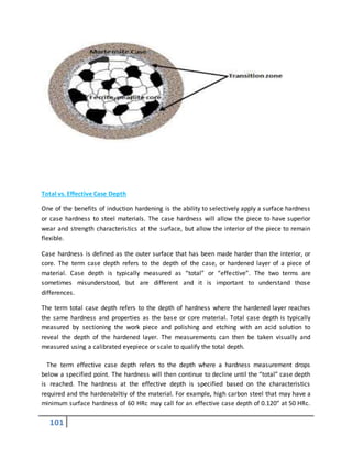 101
Total vs. Effective Case Depth
One of the benefits of induction hardening is the ability to selectively apply a surface hardness
or case hardness to steel materials. The case hardness will allow the piece to have superior
wear and strength characteristics at the surface, but allow the interior of the piece to remain
flexible.
Case hardness is defined as the outer surface that has been made harder than the interior, or
core. The term case depth refers to the depth of the case, or hardened layer of a piece of
material. Case depth is typically measured as “total” or “effective”. The two terms are
sometimes misunderstood, but are different and it is important to understand those
differences.
The term total case depth refers to the depth of hardness where the hardened layer reaches
the same hardness and properties as the base or core material. Total case depth is typically
measured by sectioning the work piece and polishing and etching with an acid solution to
reveal the depth of the hardened layer. The measurements can then be taken visually and
measured using a calibrated eyepiece or scale to qualify the total depth.
The term effective case depth refers to the depth where a hardness measurement drops
below a specified point. The hardness will then continue to decline until the “total” case depth
is reached. The hardness at the effective depth is specified based on the characteristics
required and the hardenabiltiy of the material. For example, high carbon steel that may have a
minimum surface hardness of 60 HRc may call for an effective case depth of 0.120” at 50 HRc.
 